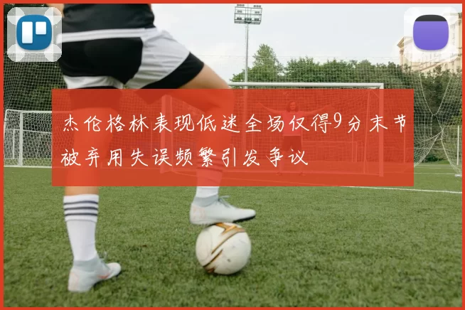杰伦格林表现低迷全场仅得9分末节被弃用失误频繁引发争议