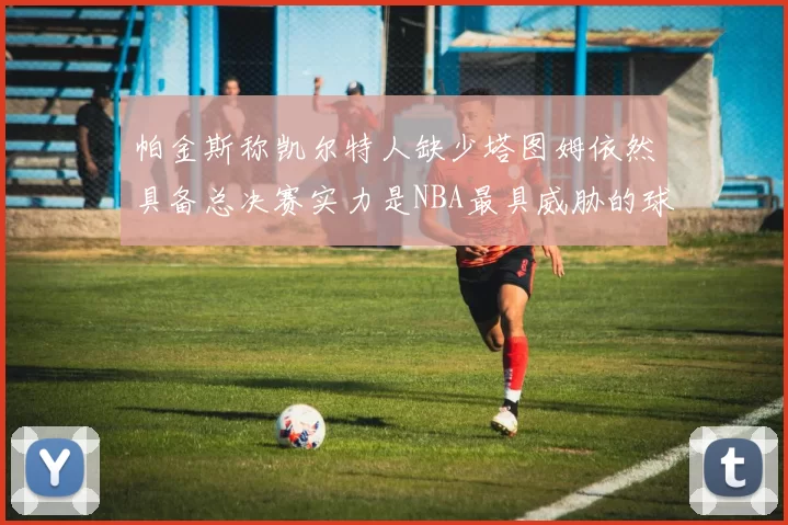 帕金斯称凯尔特人缺少塔图姆依然具备总决赛实力是NBA最具威胁的球队
