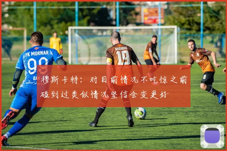 穆斯卡特：对目前情况不吃惊之前碰到过类似情况坚信会变更好