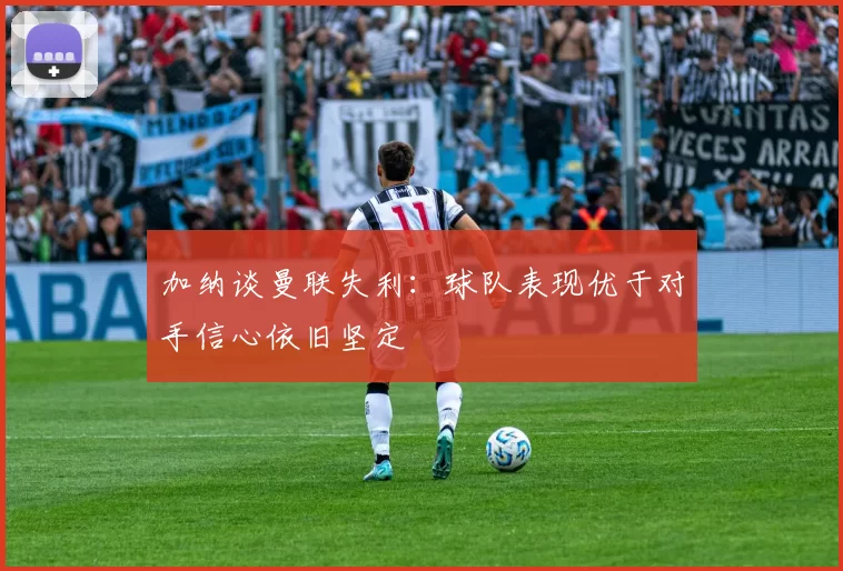 加纳谈曼联失利：球队表现优于对手信心依旧坚定