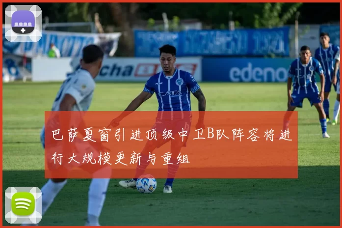 巴萨夏窗引进顶级中卫B队阵容将进行大规模更新与重组