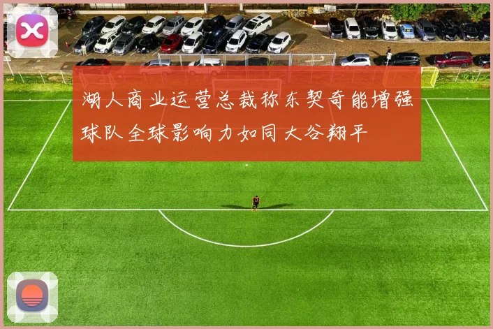 湖人商业运营总裁称东契奇能增强球队全球影响力如同大谷翔平