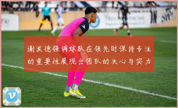 谢泼德强调球队在领先时保持专注的重要性展现出团队的决心与实力