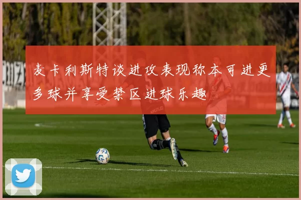 麦卡利斯特谈进攻表现称本可进更多球并享受禁区进球乐趣