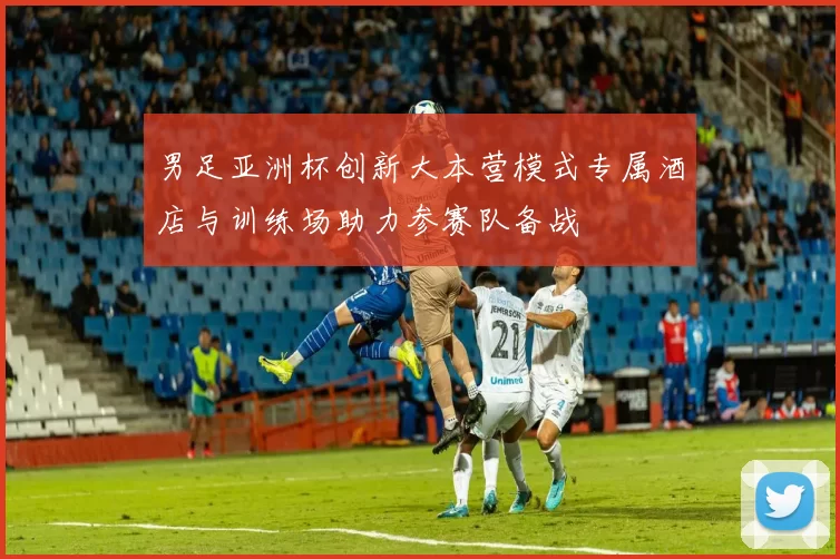 男足亚洲杯创新大本营模式专属酒店与训练场助力参赛队备战