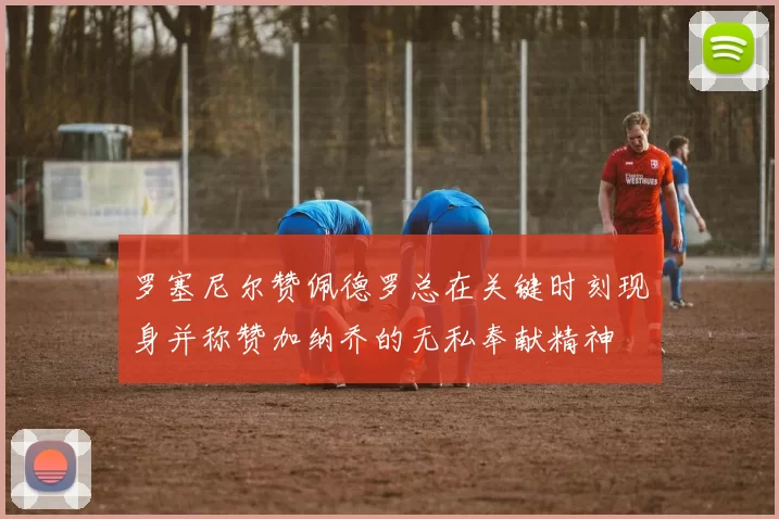 罗塞尼尔赞佩德罗总在关键时刻现身并称赞加纳乔的无私奉献精神