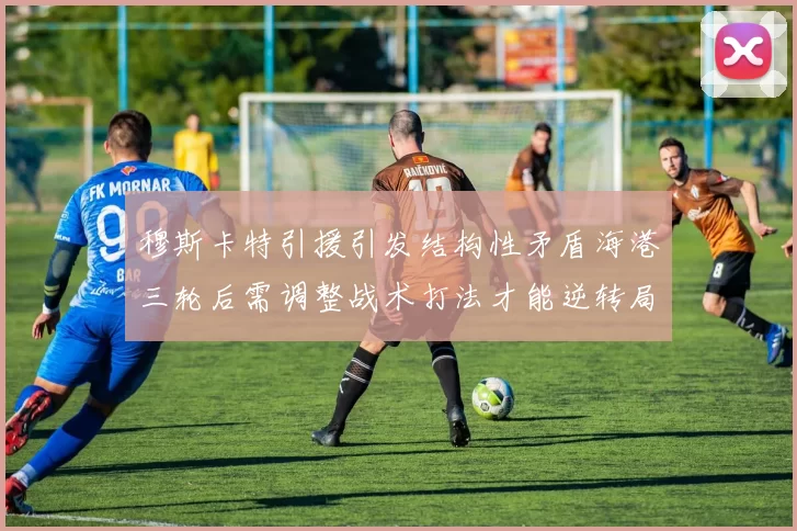 穆斯卡特引援引发结构性矛盾海港三轮后需调整战术打法才能逆转局面