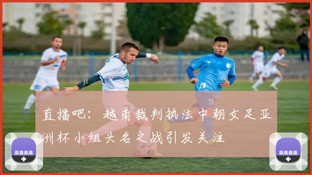 直播吧：越南裁判执法中朝女足亚洲杯小组头名之战引发关注