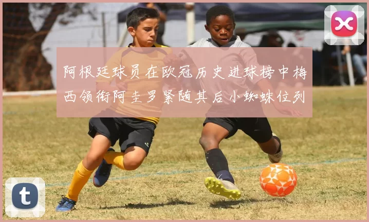阿根廷球员在欧冠历史进球榜中梅西领衔阿圭罗紧随其后小蜘蛛位列第七
