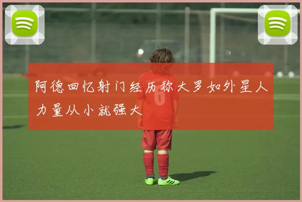 阿德回忆射门经历称大罗如外星人力量从小就强大