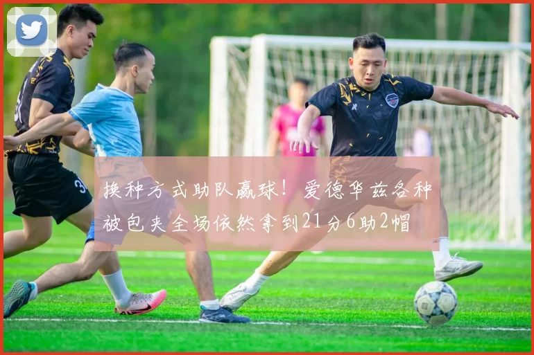 换种方式助队赢球！爱德华兹各种被包夹全场依然拿到21分6助2帽