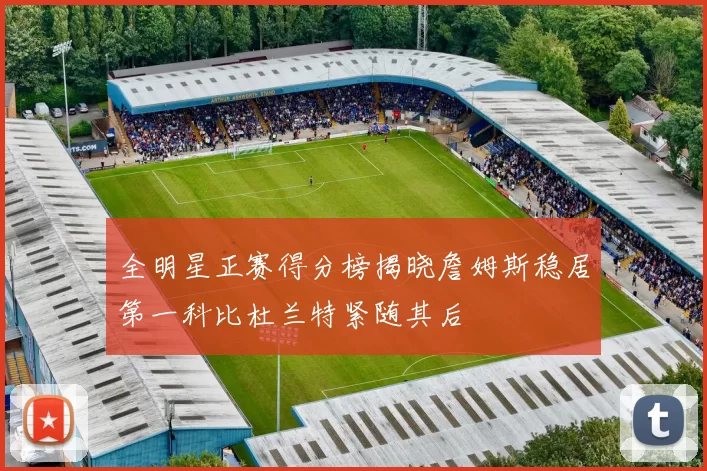 全明星正赛得分榜揭晓詹姆斯稳居第一科比杜兰特紧随其后