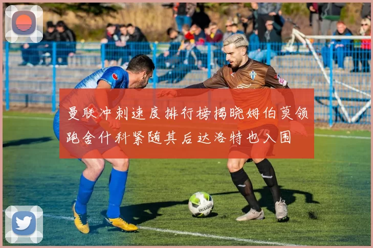 曼联冲刺速度排行榜揭晓姆伯莫领跑舍什科紧随其后达洛特也入围