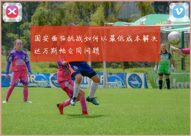 国安面临挑战如何以最低成本解决达万斯帕合同问题