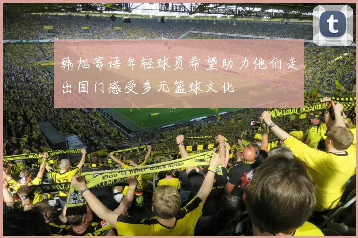 韩旭寄语年轻球员希望助力他们走出国门感受多元篮球文化