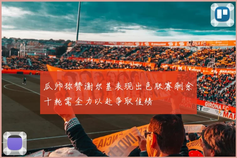 瓜帅称赞谢尔基表现出色联赛剩余十轮需全力以赴争取佳绩
